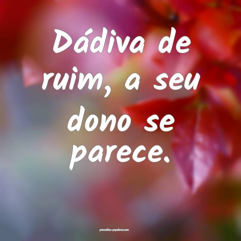 Dádiva de ruim, a seu dono se parece.
 ...