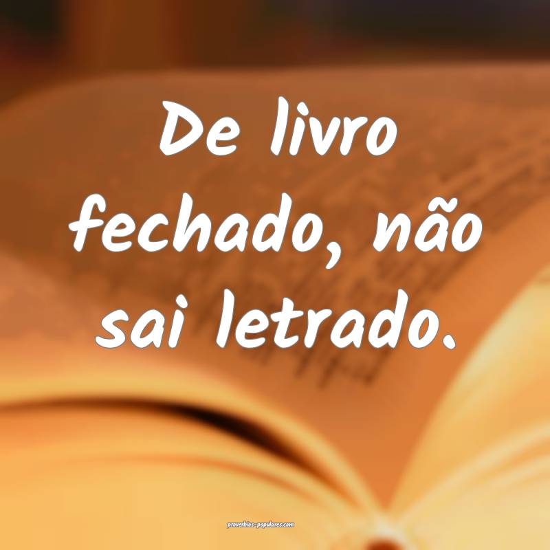 De livro fechado, não sai letrado.
...