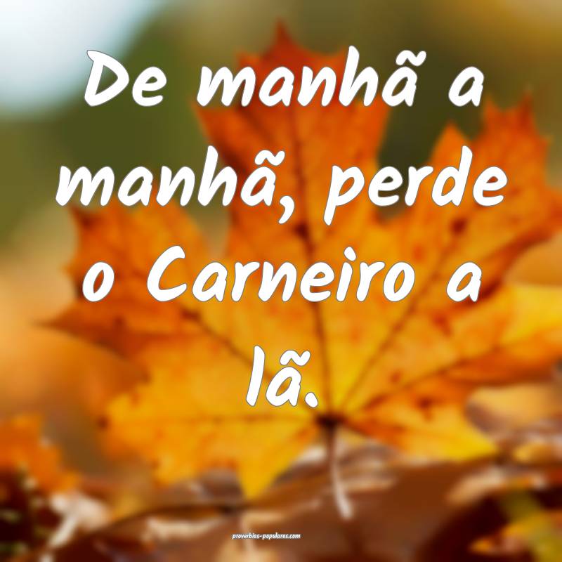 De manhã a manhã, perde o Carneiro a lã.
...
