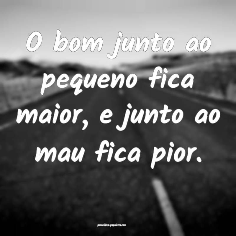 O bom junto ao pequeno fica maior, e junto ao mau fica pior.
...