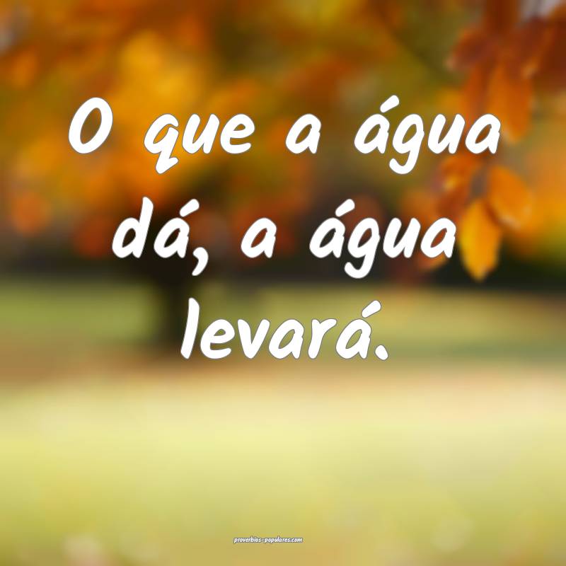O que a água dá, a água levará.
 ...