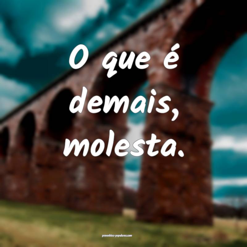 O que é demais, molesta.
 ...