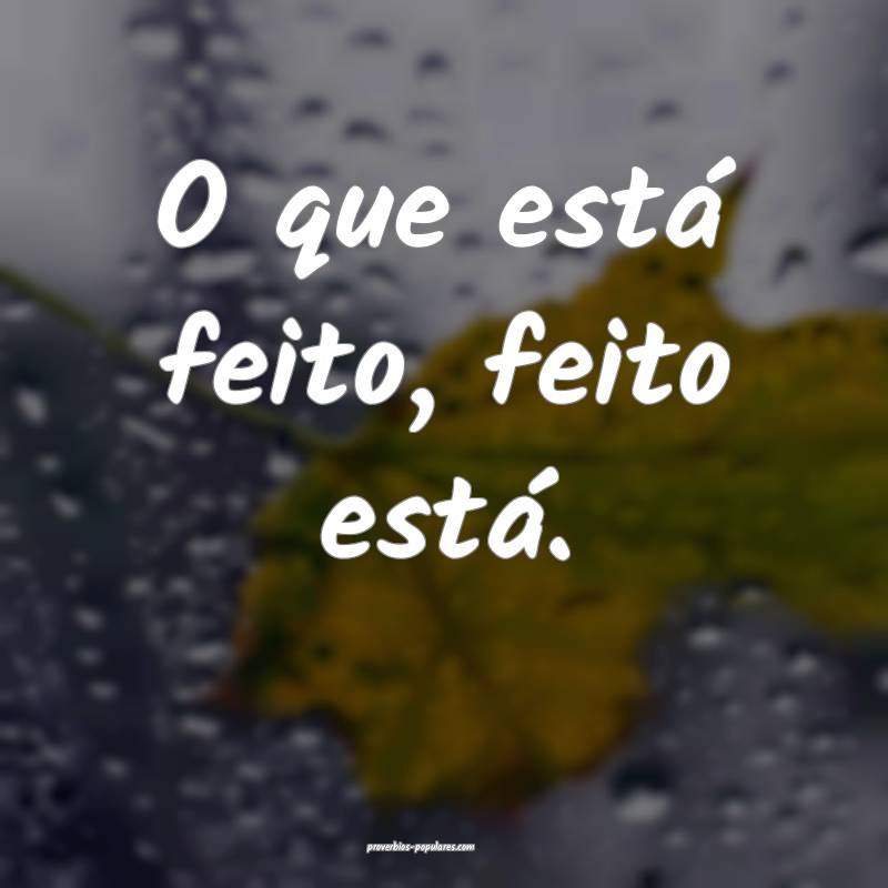 O que está feito, feito está.
...