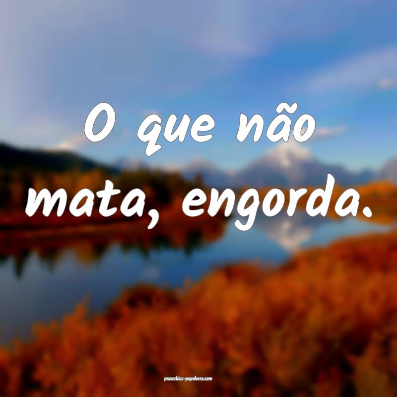 O que não mata, engorda.
...
