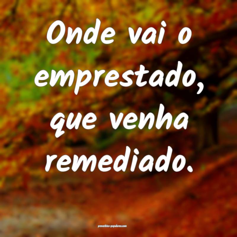 Onde vai o emprestado, que venha remediado.
...