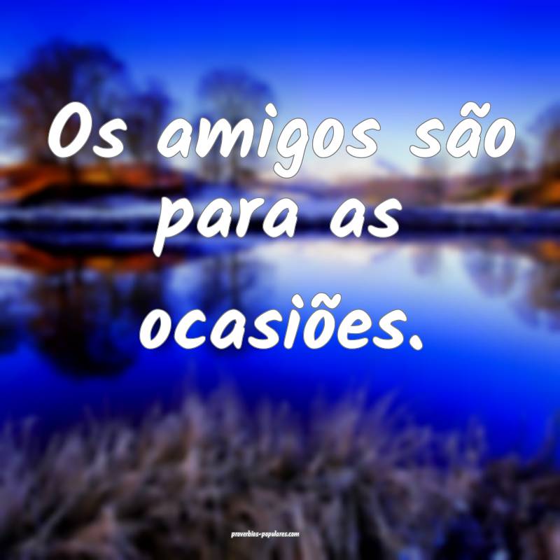 Os amigos são para as ocasiões.
 ...