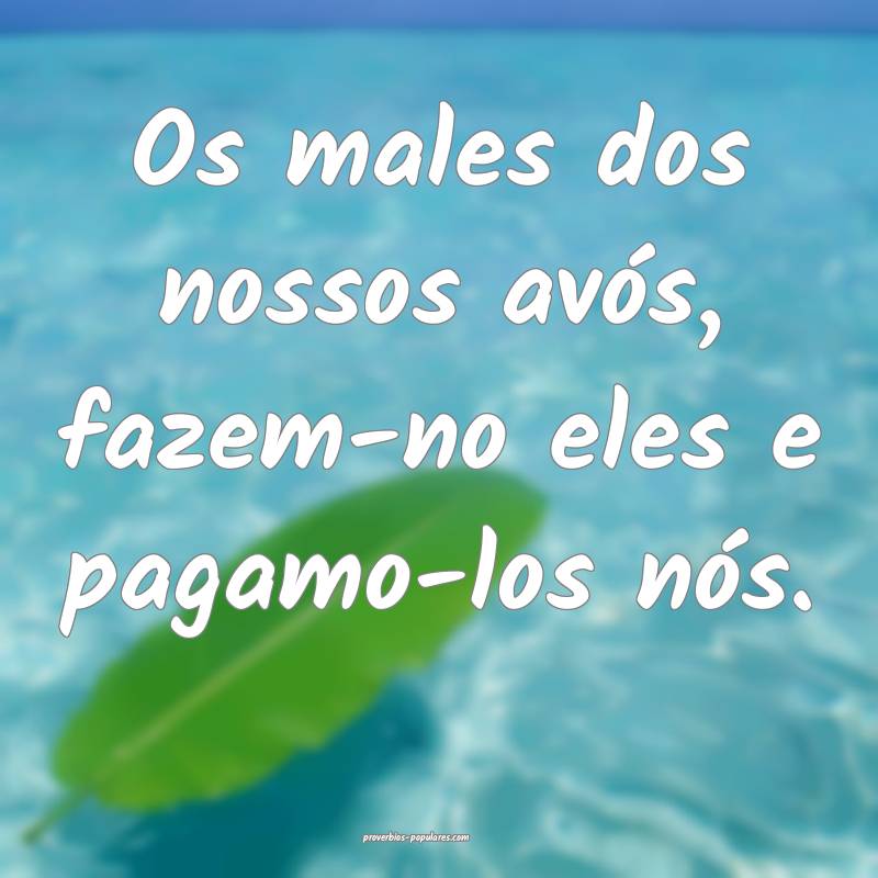 Os males dos nossos avós, fazem-no eles e pagamo-los nós.
...