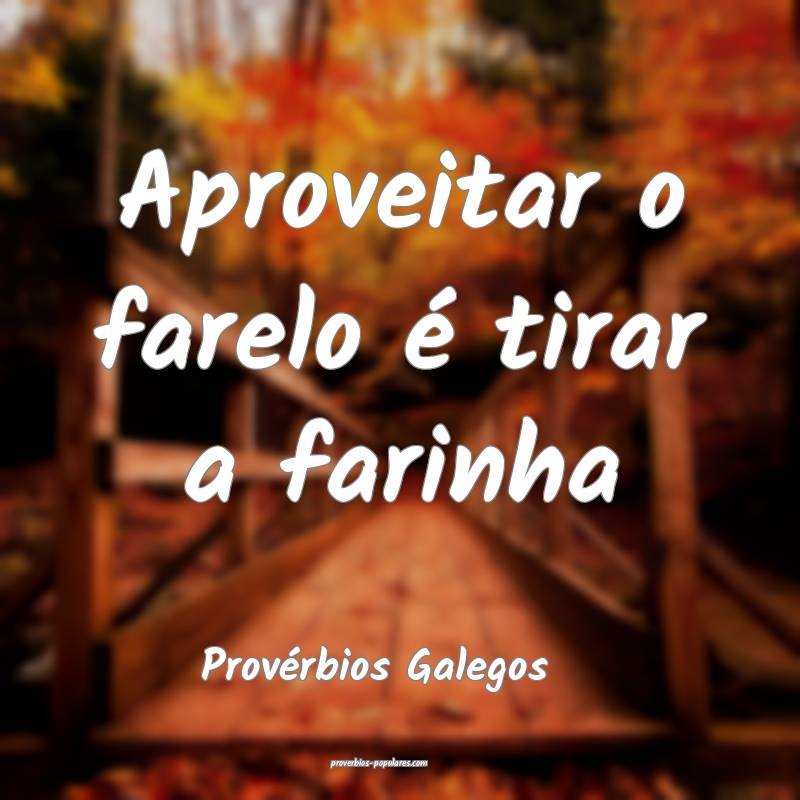 Aproveitar o farelo é tirar a farinha
...