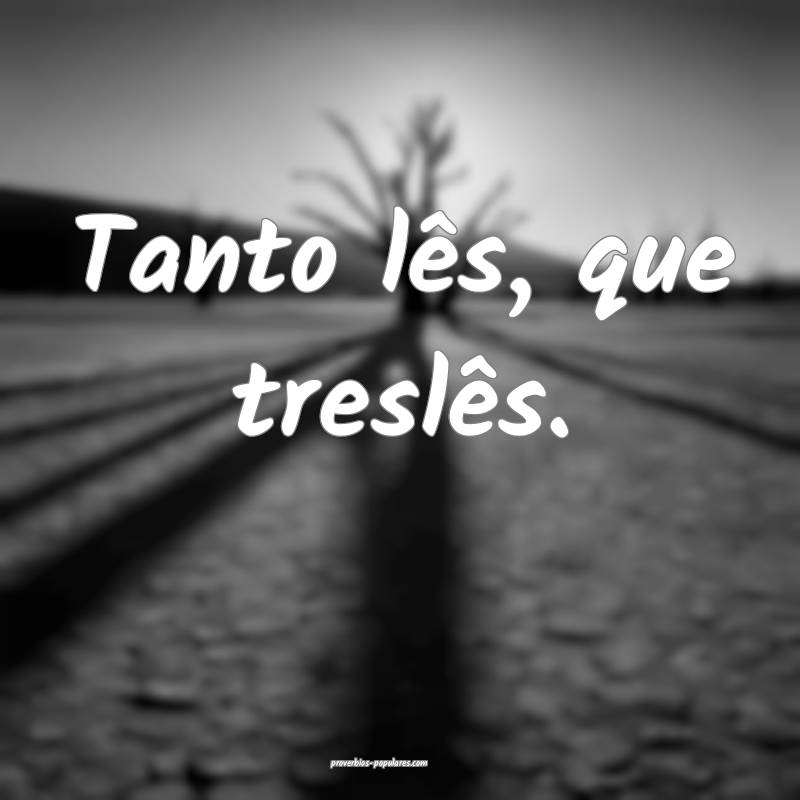 Tanto lês, que treslês.
 ...