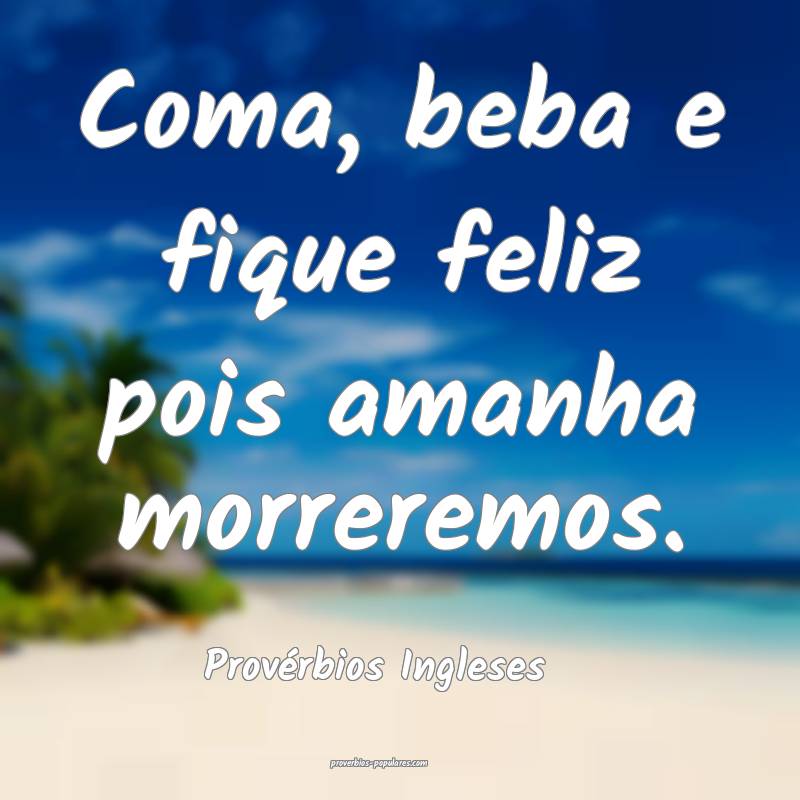 Coma, beba e fique feliz pois amanha morreremos.
...