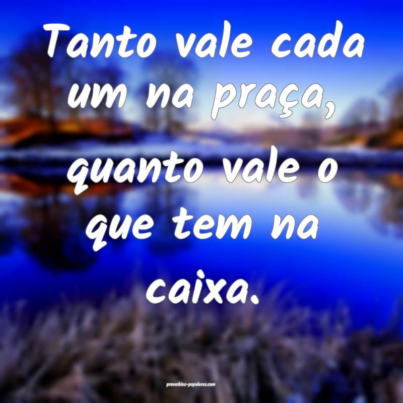 Tanto vale cada um na praça, quanto vale o que tem na caixa.
...