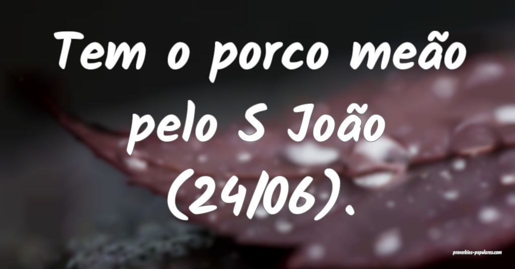 Tem o porco meão pelo S João (24/06).
...