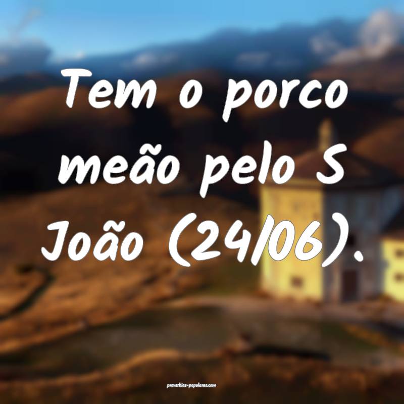Tem o porco meão pelo S João (24/06).
...