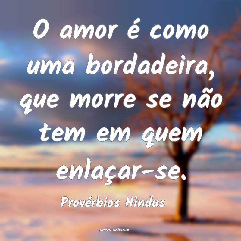 O amor é como uma bordadeira, que morre se não tem em quem enlaçar-...