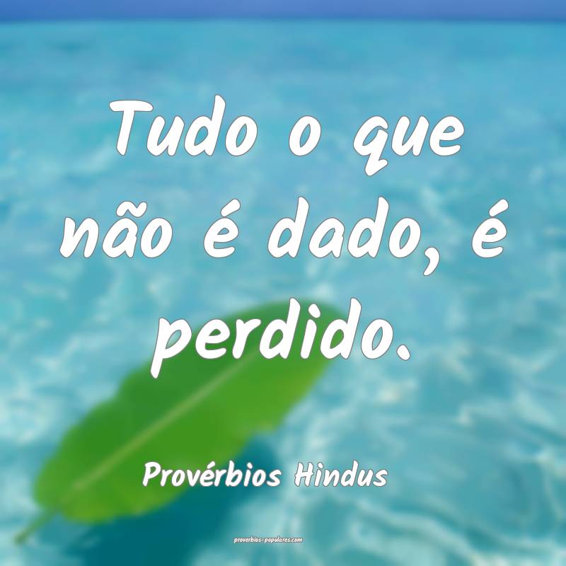 Tudo o que não é dado, é perdido.
...