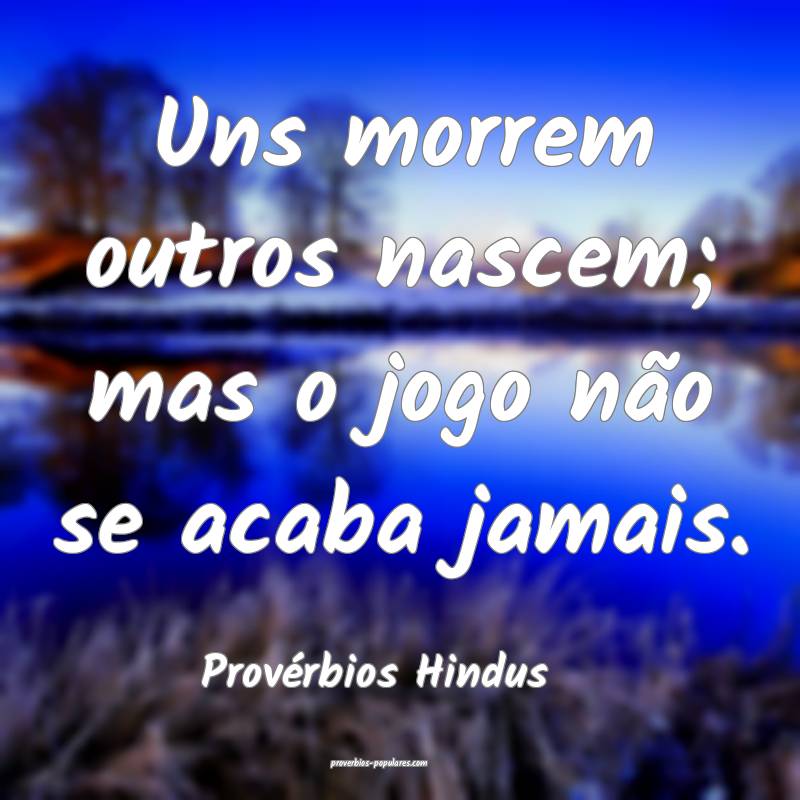 Uns morrem outros nascem; mas o jogo não se acaba jamais.
...