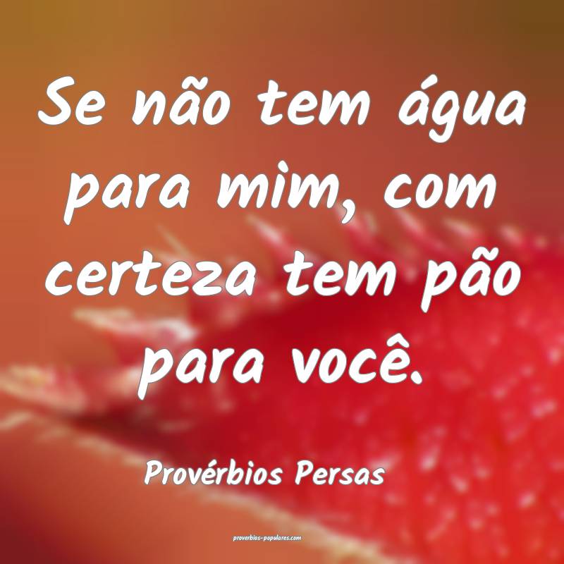 Se não tem água para mim, com certeza tem pão para você.
...
