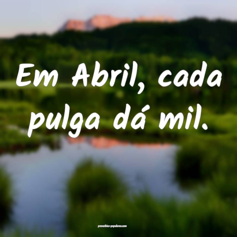 Em Abril, cada pulga dá mil.
...