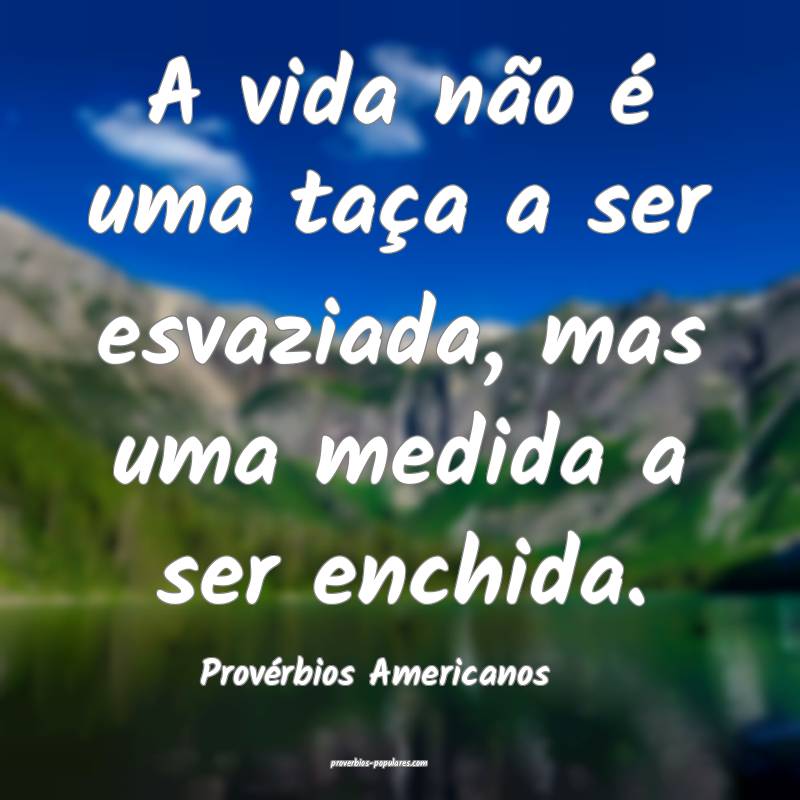 A vida não é uma taça a ser esvaziada, mas uma medida a ser enchida...