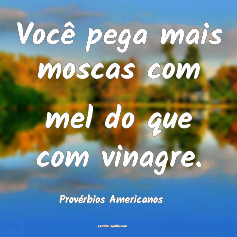 Você pega mais moscas com mel do que com vinagre.
...