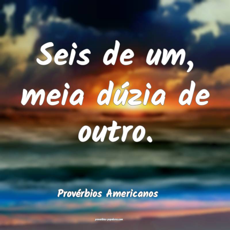 Seis de um, meia dúzia de outro.
...