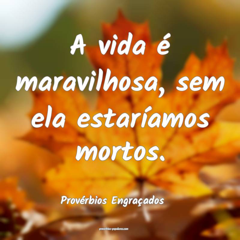 A vida é maravilhosa, sem ela estaríamos mortos.
...