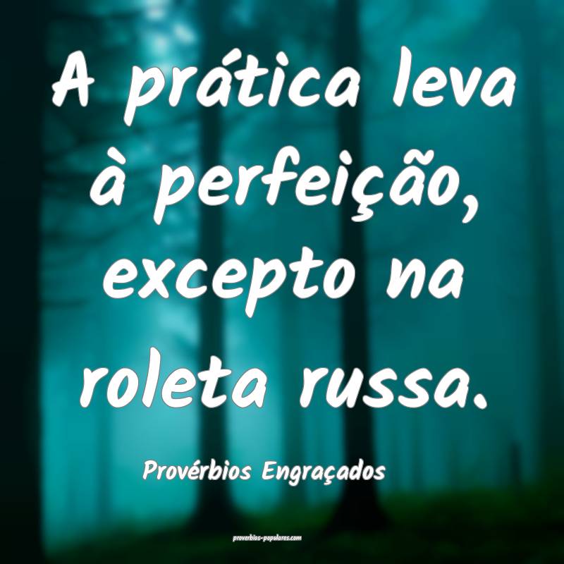 A prática leva à perfeição, excepto na roleta russa.
...