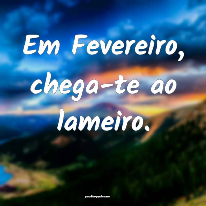 Em Fevereiro, chega-te ao lameiro.
 ...