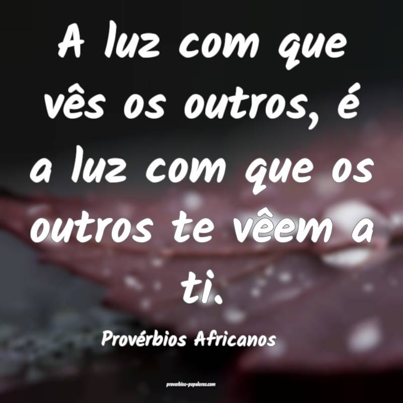 A luz com que vês os outros, é a luz com que os outros te vêem a ti...
