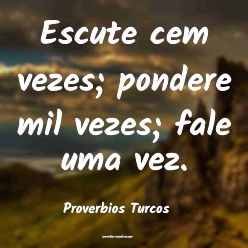 Escute cem vezes; pondere mil vezes; fale uma vez.
...