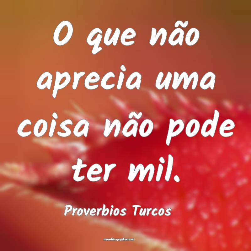 O que não aprecia uma coisa não pode ter mil.
...