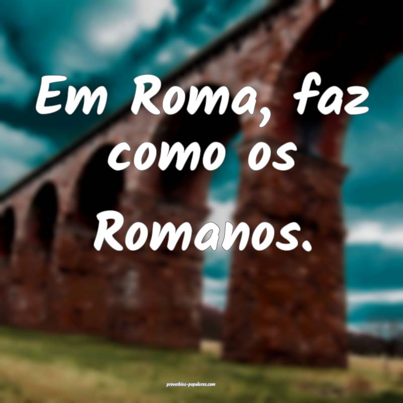 Em Roma, faz como os Romanos.
 ...