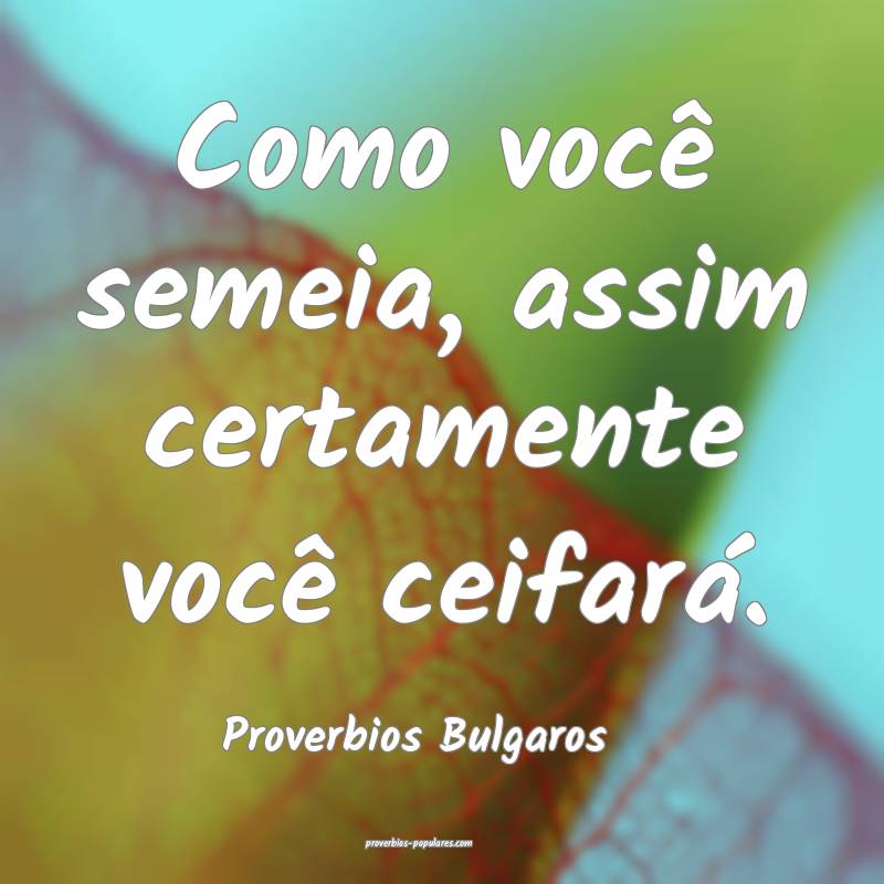 Como você semeia, assim certamente você ceifará.
...