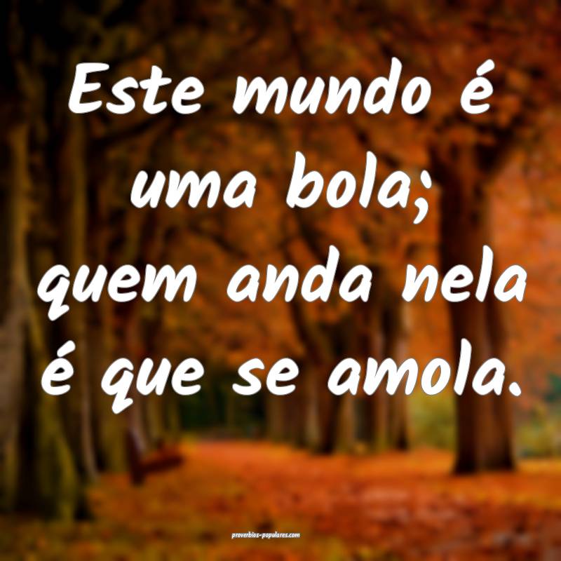 Este mundo é uma bola; quem anda nela é que se amola.
...