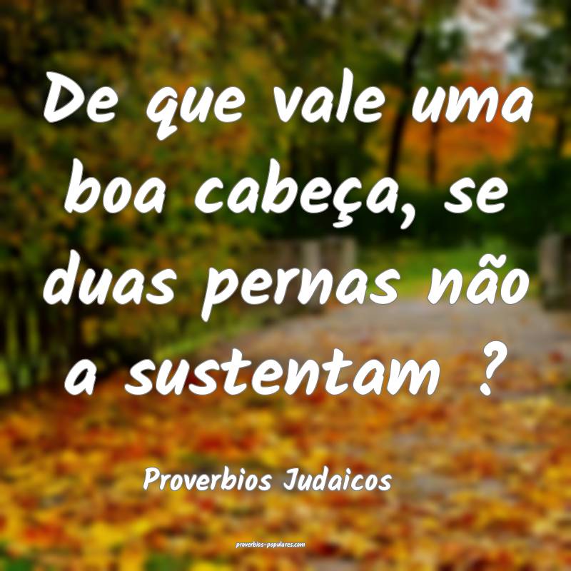 De que vale uma boa cabeça, se duas pernas não a sustentam ?
...