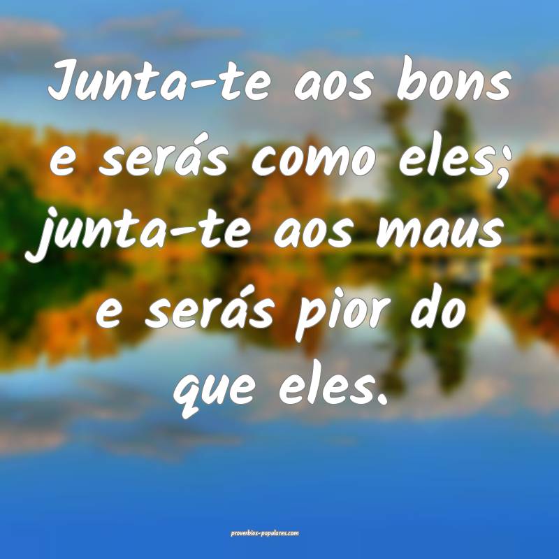 Junta-te aos bons e serás como eles; junta-te aos maus e serás pior ...