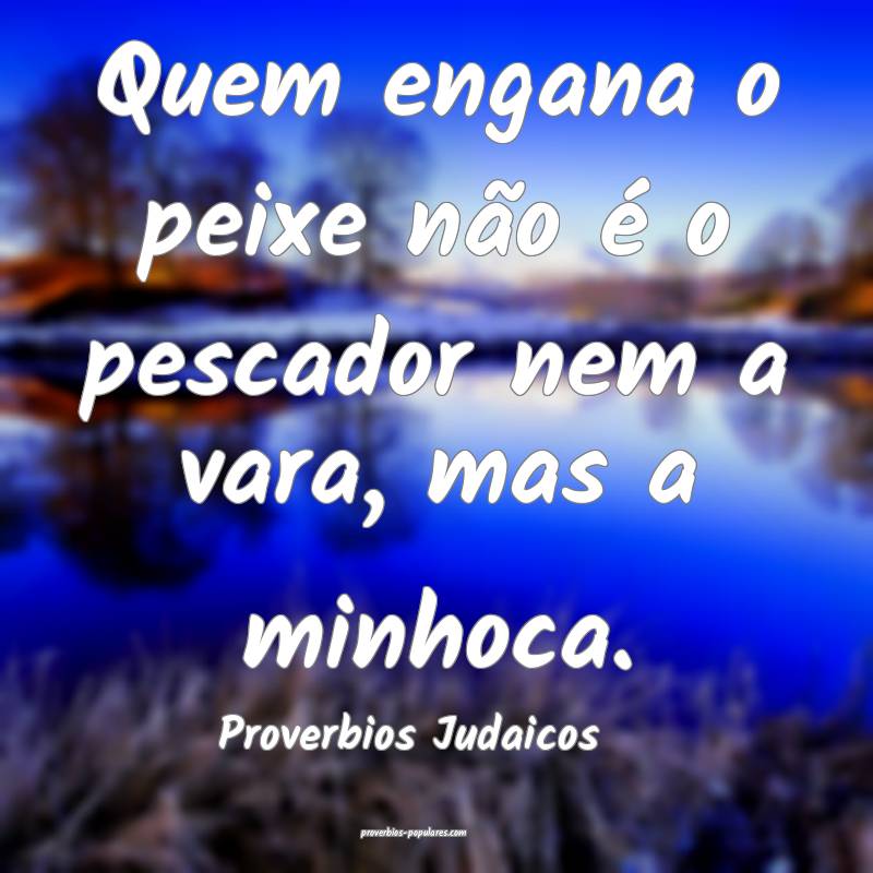 Quem engana o peixe não é o pescador nem a vara, mas a minhoca.
...