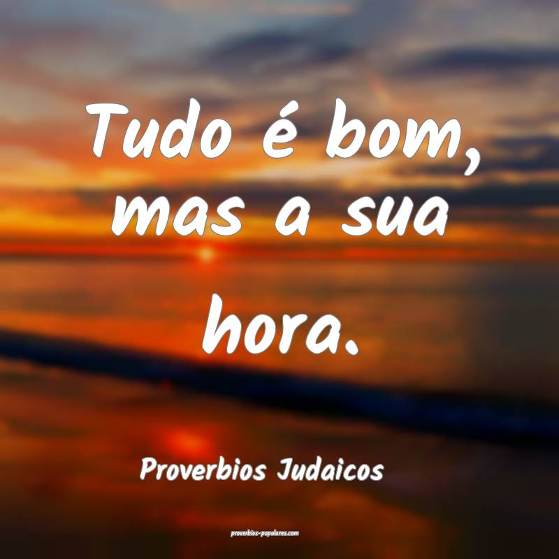 Tudo é bom, mas a sua hora.
...