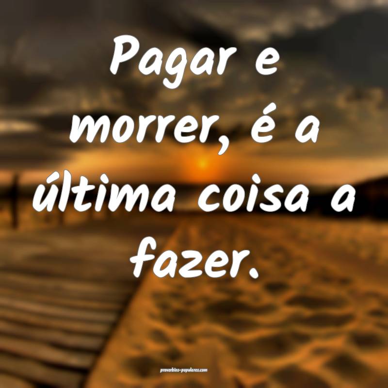 Pagar e morrer, é a última coisa a fazer.
...