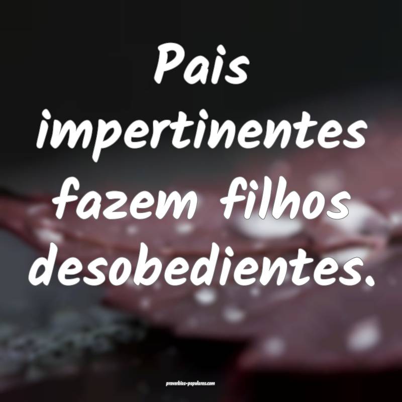 Pais impertinentes fazem filhos desobedientes.
...