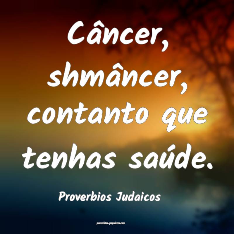 Câncer, shmâncer, contanto que tenhas saúde.
...