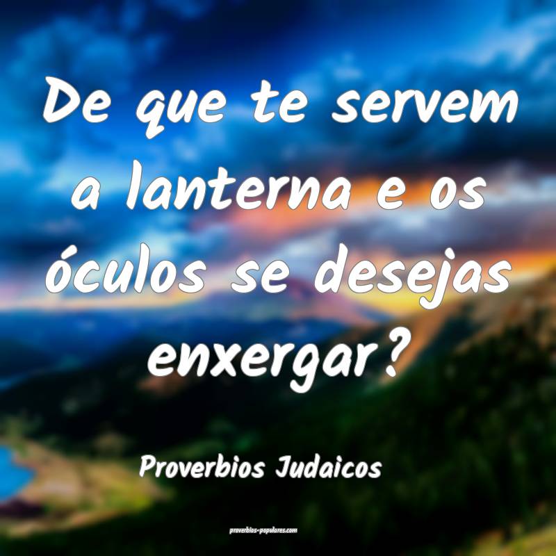 De que te servem a lanterna e os óculos se desejas enxergar?
...