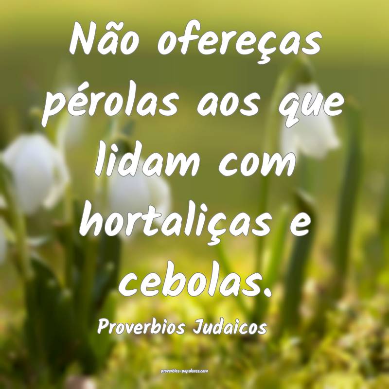 Não ofereças pérolas aos que lidam com hortaliças e cebolas.
...