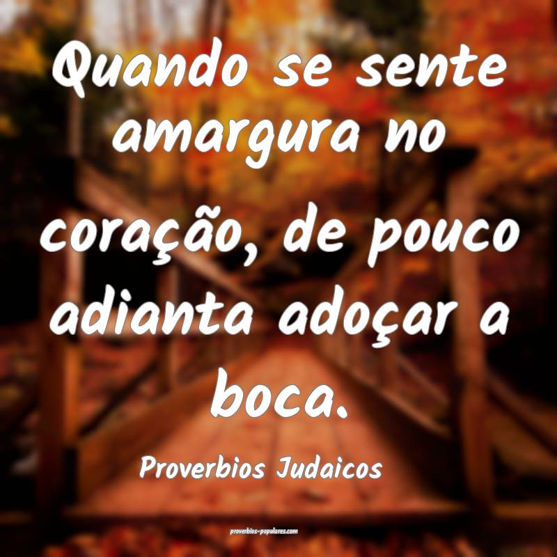 Quando se sente amargura no coração, de pouco adianta adoçar a boca...