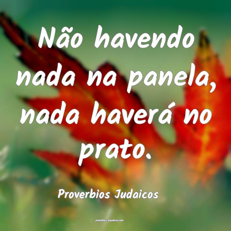 Não havendo nada na panela, nada haverá no prato.
...