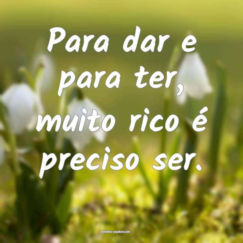 Para dar e para ter, muito rico é preciso ser.
 ...