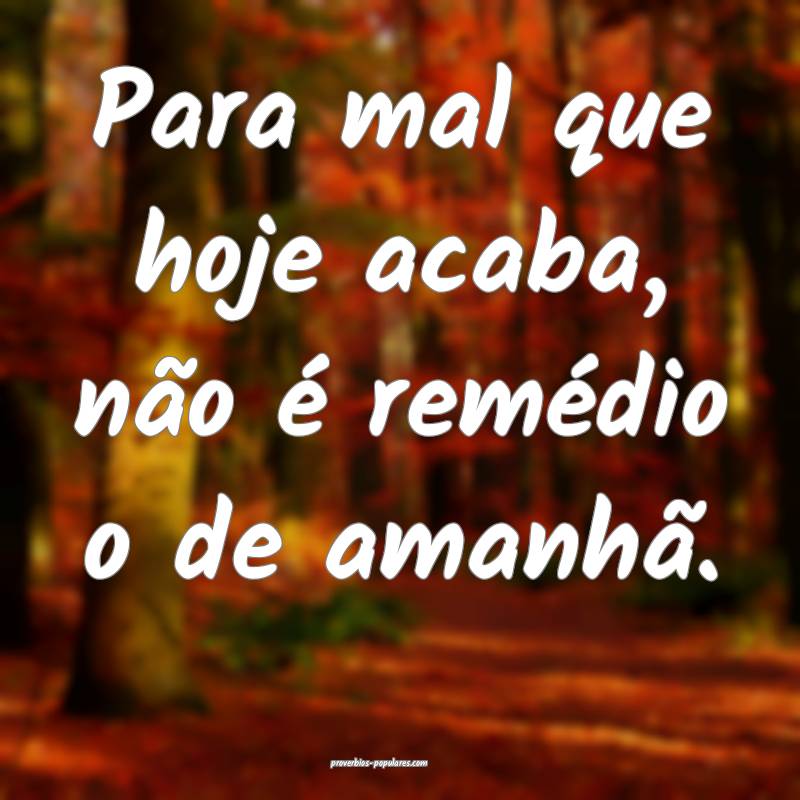 Para mal que hoje acaba, não é remédio o de amanhã.
...