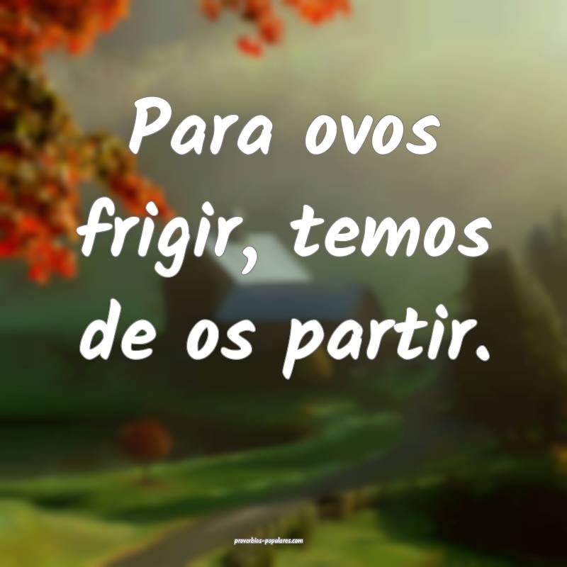 Para ovos frigir, temos de os partir.
...