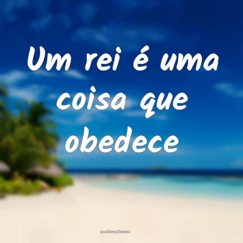 Um rei é uma coisa que obedece ...