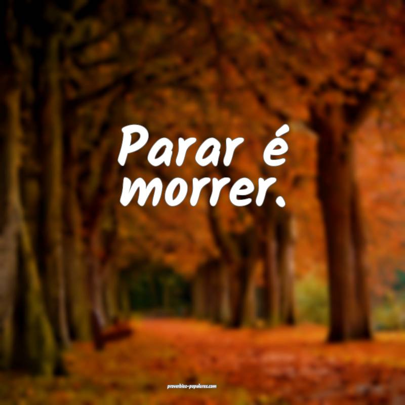 Parar é morrer.
 ...